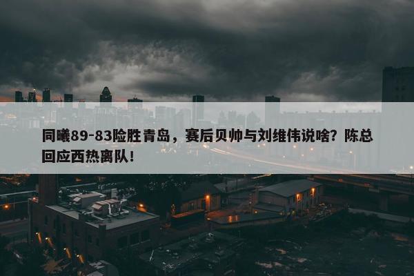 同曦89-83险胜青岛，赛后贝帅与刘维伟说啥？陈总回应西热离队！