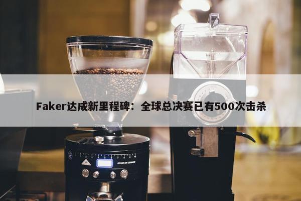 Faker达成新里程碑：全球总决赛已有500次击杀