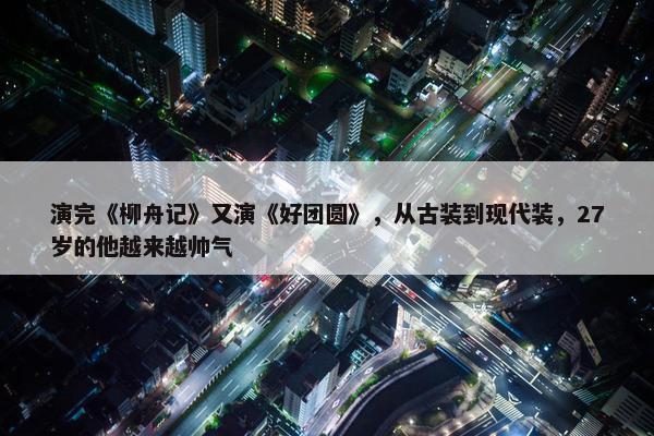 演完《柳舟记》又演《好团圆》，从古装到现代装，27岁的他越来越帅气