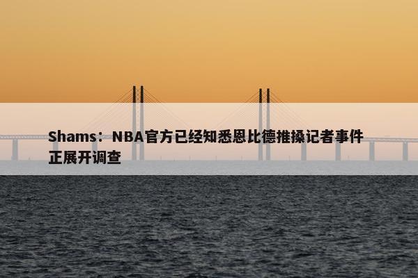 Shams：NBA官方已经知悉恩比德推搡记者事件 正展开调查