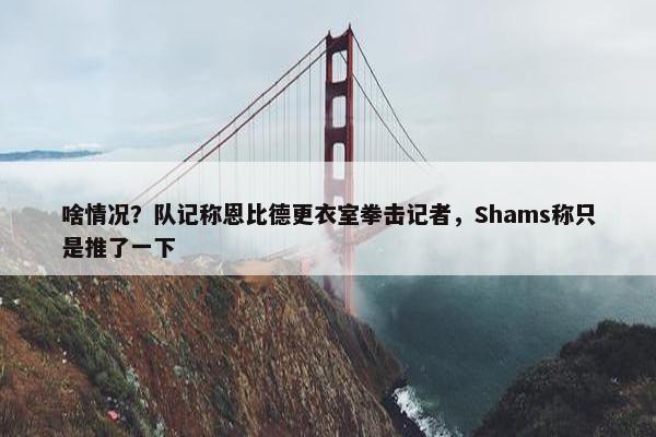 啥情况？队记称恩比德更衣室拳击记者，Shams称只是推了一下