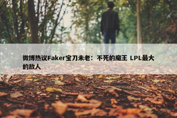 微博热议Faker宝刀未老：不死的魔王 LPL最大的敌人