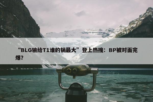 “BLG输给T1谁的锅最大”登上热搜：BP被对面完爆？