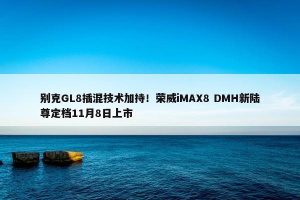 别克GL8插混技术加持！荣威iMAX8 DMH新陆尊定档11月8日上市