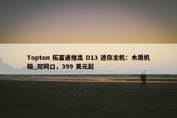 Topton 拓富通推出 D13 迷你主机：木质机箱_双网口，399 美元起