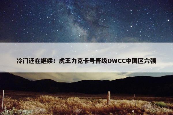 冷门还在继续！虎王力克卡号晋级DWCC中国区六强