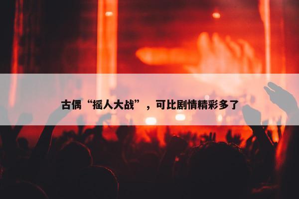 古偶“摇人大战”，可比剧情精彩多了