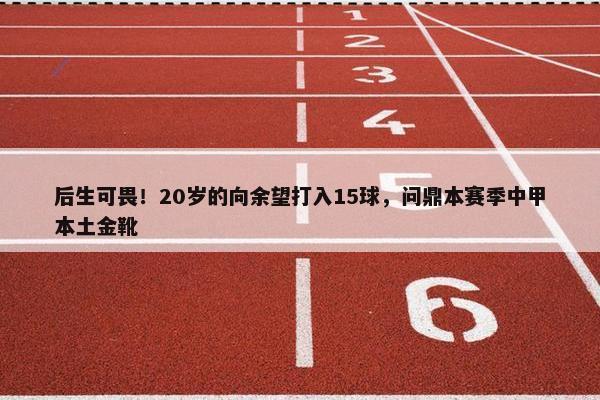 后生可畏！20岁的向余望打入15球，问鼎本赛季中甲本土金靴