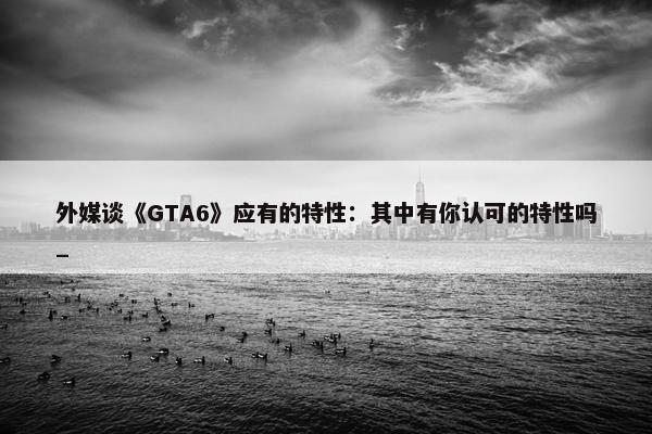 外媒谈《GTA6》应有的特性：其中有你认可的特性吗_