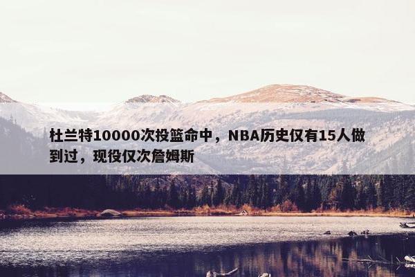 杜兰特10000次投篮命中，NBA历史仅有15人做到过，现役仅次詹姆斯