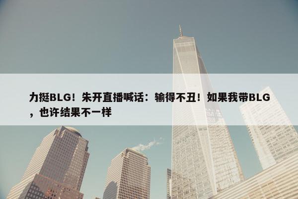 力挺BLG！朱开直播喊话：输得不丑！如果我带BLG，也许结果不一样