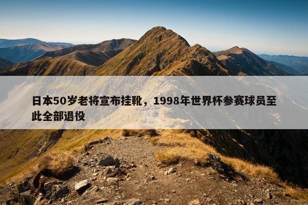 日本50岁老将宣布挂靴，1998年世界杯参赛球员至此全部退役