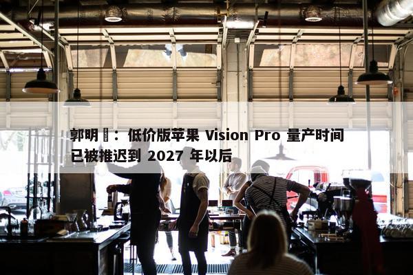 郭明錤：低价版苹果 Vision Pro 量产时间已被推迟到 2027 年以后