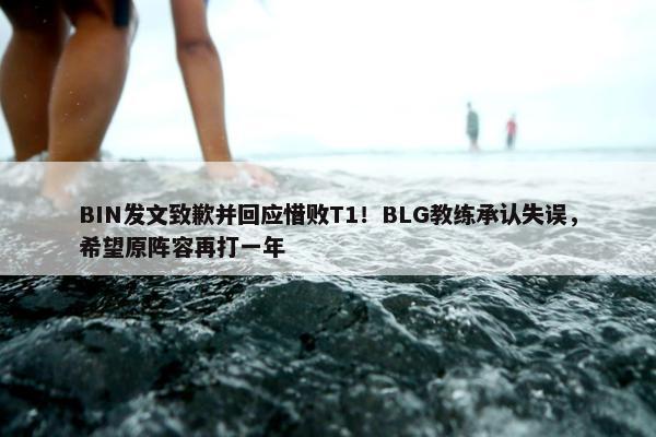 BIN发文致歉并回应惜败T1！BLG教练承认失误，希望原阵容再打一年