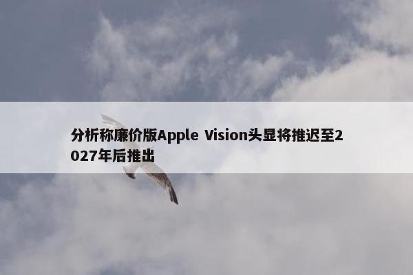 分析称廉价版Apple Vision头显将推迟至2027年后推出