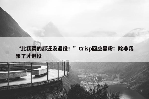 “比我菜的都还没退役！”Crisp回应黑粉：除非我累了才退役