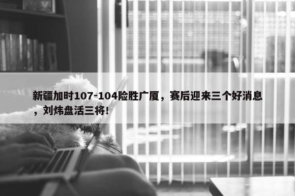 新疆加时107-104险胜广厦，赛后迎来三个好消息，刘炜盘活三将！