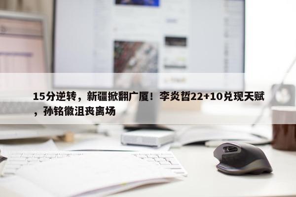 15分逆转，新疆掀翻广厦！李炎哲22+10兑现天赋，孙铭徽沮丧离场