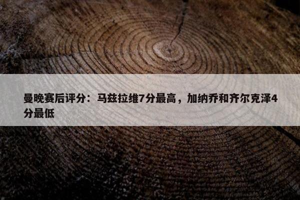 曼晚赛后评分：马兹拉维7分最高，加纳乔和齐尔克泽4分最低