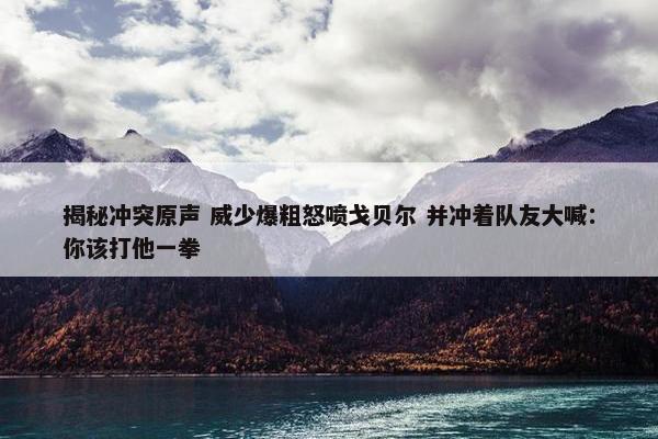 揭秘冲突原声 威少爆粗怒喷戈贝尔 并冲着队友大喊：你该打他一拳