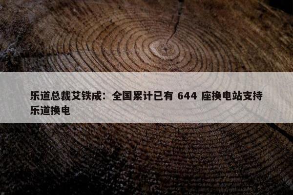 乐道总裁艾铁成：全国累计已有 644 座换电站支持乐道换电