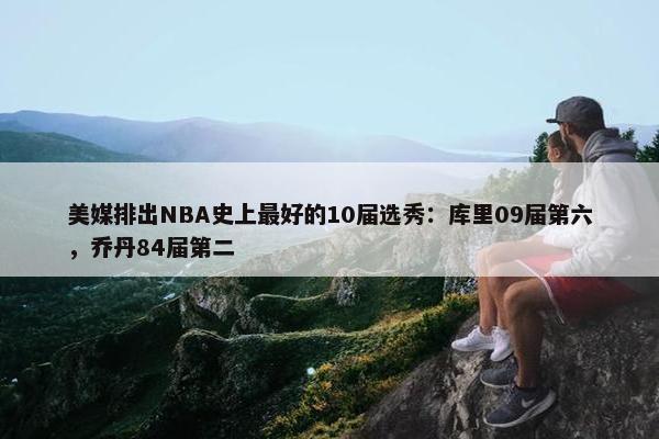 美媒排出NBA史上最好的10届选秀：库里09届第六，乔丹84届第二