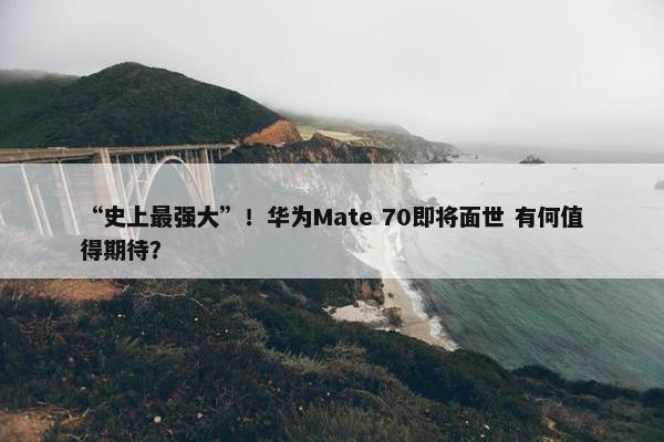 “史上最强大”！华为Mate 70即将面世 有何值得期待？