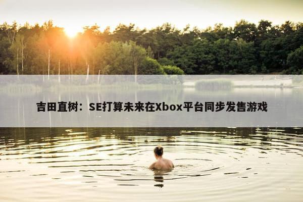 吉田直树：SE打算未来在Xbox平台同步发售游戏