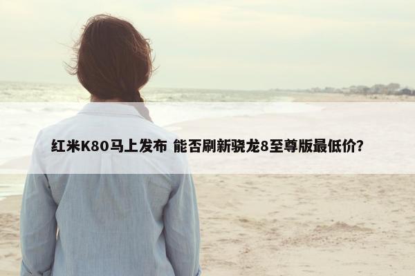 红米K80马上发布 能否刷新骁龙8至尊版最低价？