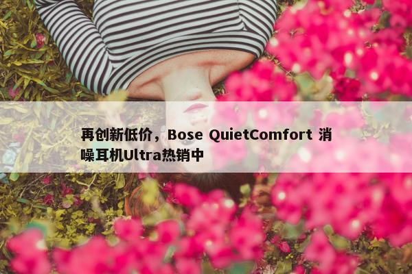 再创新低价，Bose QuietComfort 消噪耳机Ultra热销中