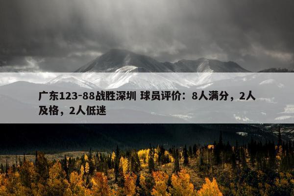 广东123-88战胜深圳 球员评价：8人满分，2人及格，2人低迷