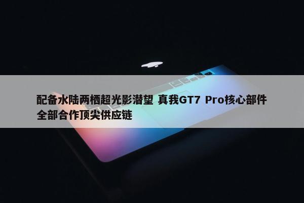 配备水陆两栖超光影潜望 真我GT7 Pro核心部件全部合作顶尖供应链