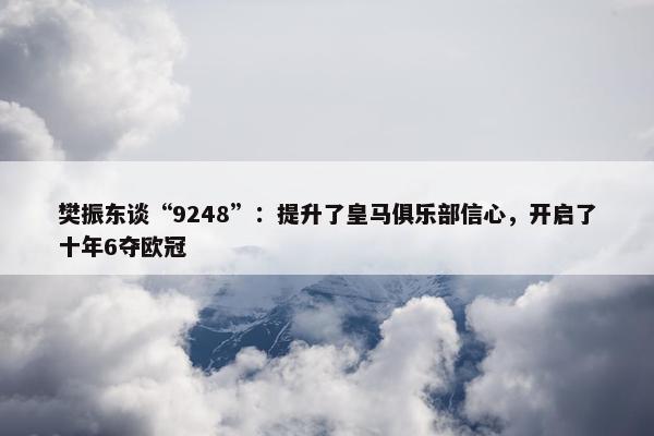 樊振东谈“9248”：提升了皇马俱乐部信心，开启了十年6夺欧冠