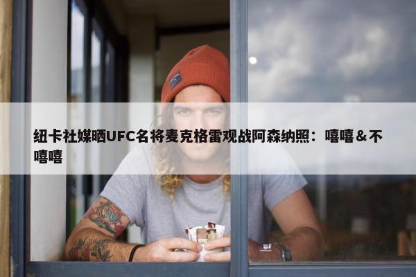 纽卡社媒晒UFC名将麦克格雷观战阿森纳照：嘻嘻＆不嘻嘻