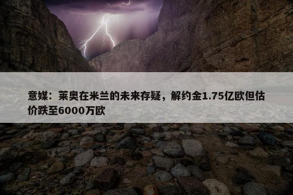 意媒：莱奥在米兰的未来存疑，解约金1.75亿欧但估价跌至6000万欧