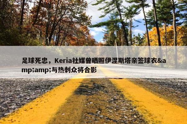 足球死忠，Keria社媒曾晒照伊涅斯塔亲签球衣&amp;与热刺众将合影