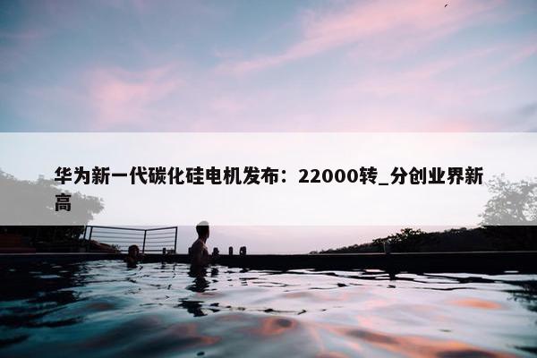 华为新一代碳化硅电机发布：22000转_分创业界新高