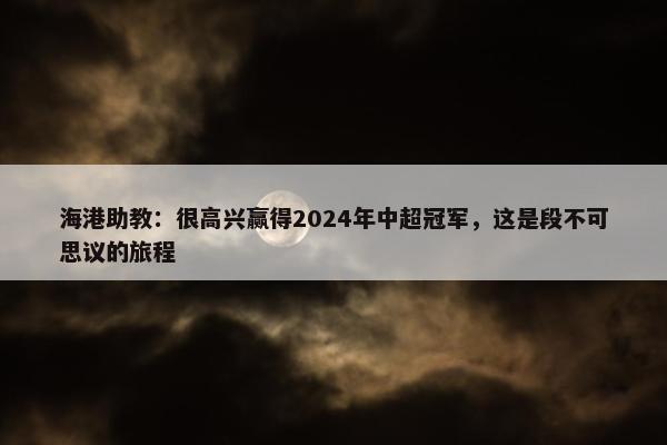 海港助教：很高兴赢得2024年中超冠军，这是段不可思议的旅程