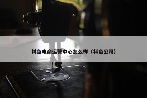 抖鱼电商运营中心怎么样（抖鱼公司）