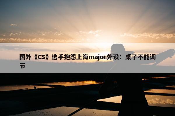 国外《CS》选手抱怨上海major外设：桌子不能调节