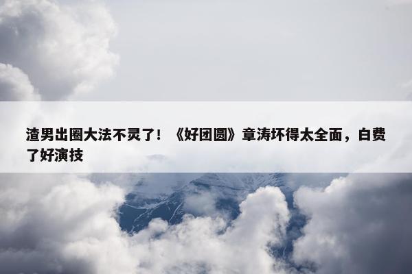 渣男出圈大法不灵了！《好团圆》章涛坏得太全面，白费了好演技