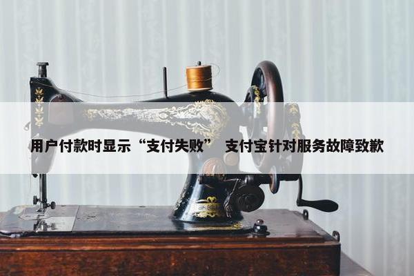 用户付款时显示“支付失败” 支付宝针对服务故障致歉