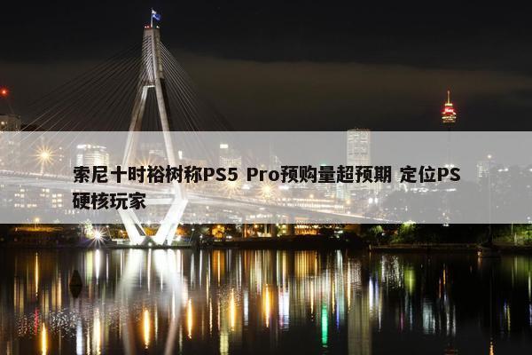 索尼十时裕树称PS5 Pro预购量超预期 定位PS硬核玩家