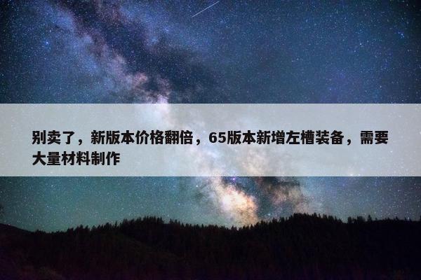 别卖了，新版本价格翻倍，65版本新增左槽装备，需要大量材料制作