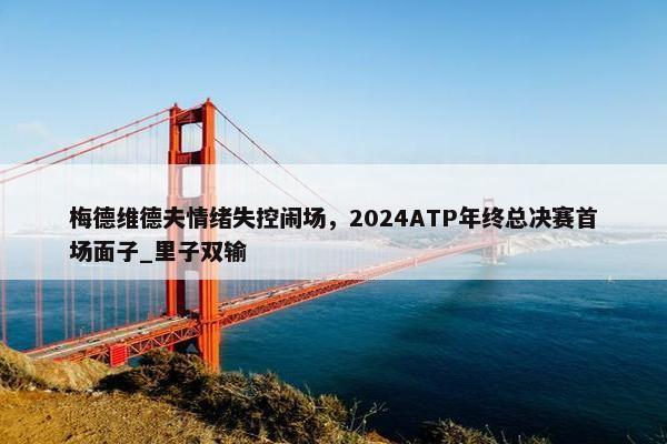 梅德维德夫情绪失控闹场，2024ATP年终总决赛首场面子_里子双输