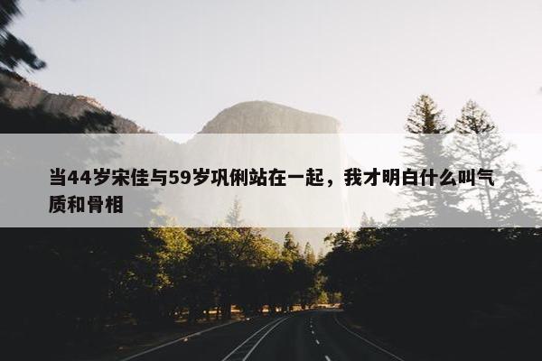 当44岁宋佳与59岁巩俐站在一起，我才明白什么叫气质和骨相