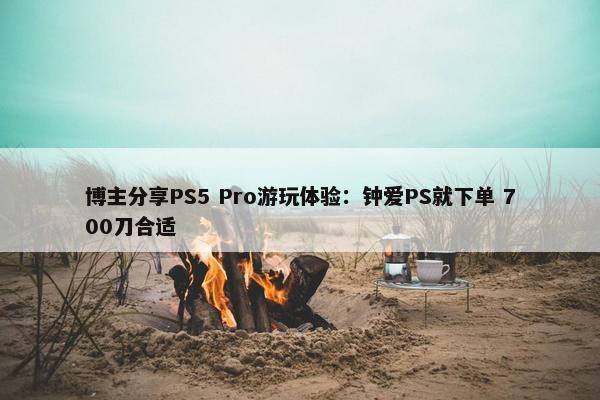 博主分享PS5 Pro游玩体验：钟爱PS就下单 700刀合适