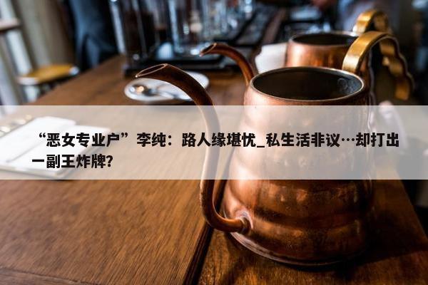 “恶女专业户”李纯：路人缘堪忧_私生活非议…却打出一副王炸牌？