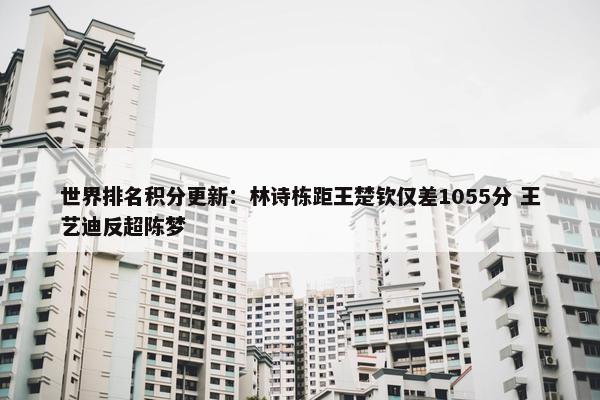 世界排名积分更新：林诗栋距王楚钦仅差1055分 王艺迪反超陈梦