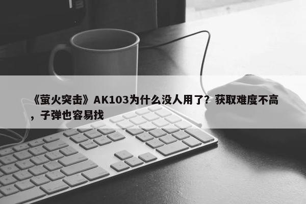 《萤火突击》AK103为什么没人用了？获取难度不高，子弹也容易找